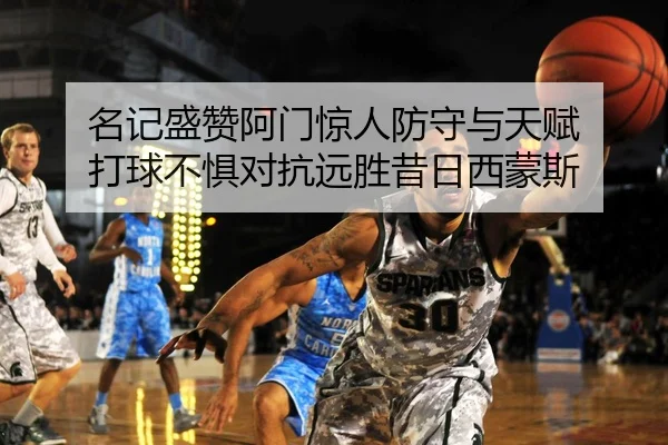 名记盛赞阿门惊人防守与天赋 打球不惧对抗远胜昔日西蒙斯