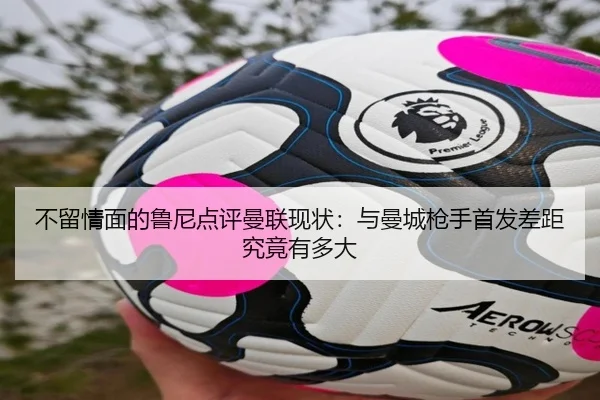 不留情面的鲁尼点评曼联现状：与曼城枪手首发差距究竟有多大